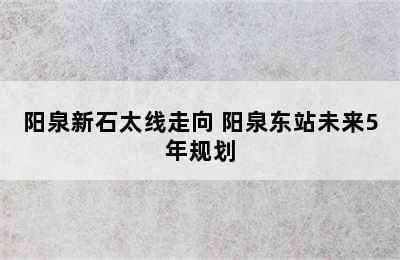 阳泉新石太线走向 阳泉东站未来5年规划